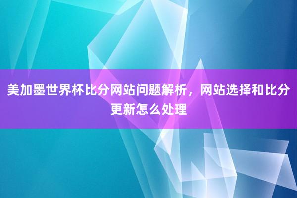 美加墨世界杯比分网站问题解析，网站选择和比分更新怎么处理