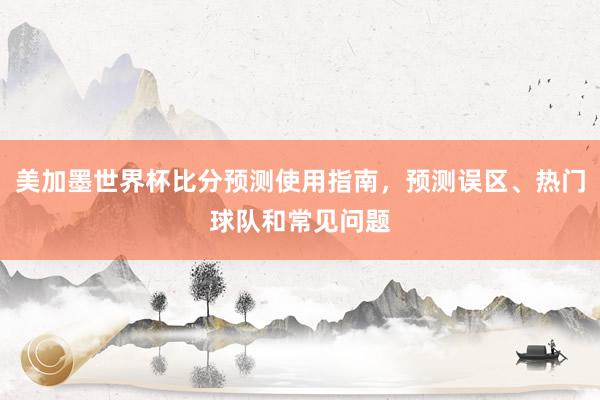 美加墨世界杯比分预测使用指南，预测误区、热门球队和常见问题